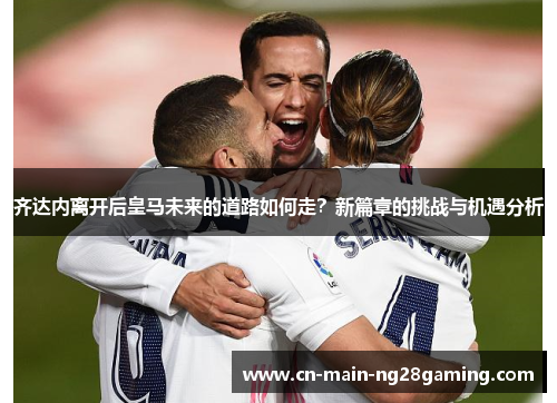 齐达内离开后皇马未来的道路如何走?新篇章的挑战与机遇分析 齐达内离开后皇马未来的道路如何走?新篇章的挑战与机遇分析