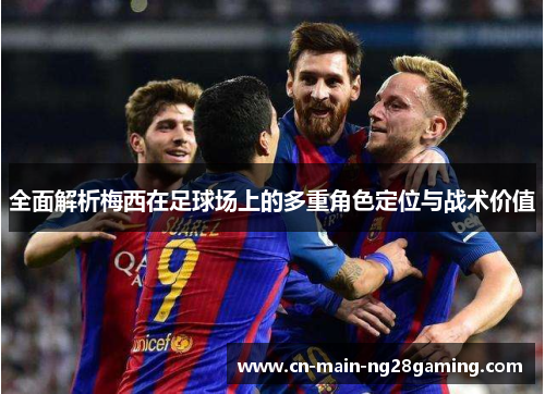全面解析梅西在足球场上的多重角色定位与战术价值