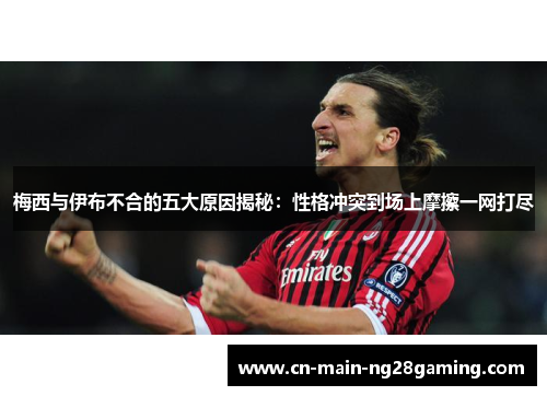 梅西与伊布不合的五大原因揭秘：性格冲突到场上摩擦一网打尽