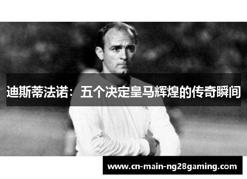 迪斯蒂法诺:五个决定皇马辉煌的传奇瞬间 迪斯蒂法诺:五个决定皇马辉煌的传奇瞬间