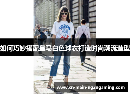如何巧妙搭配皇马白色球衣打造时尚潮流造型 如何巧妙搭配皇马白色球衣打造时尚潮流造型