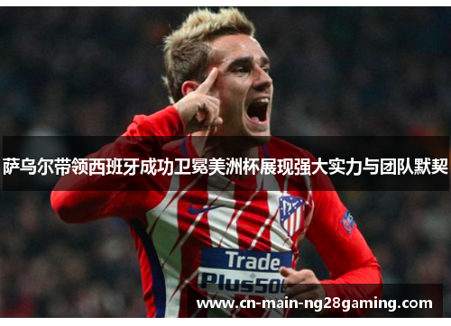 萨乌尔带领西班牙成功卫冕美洲杯展现强大实力与团队默契