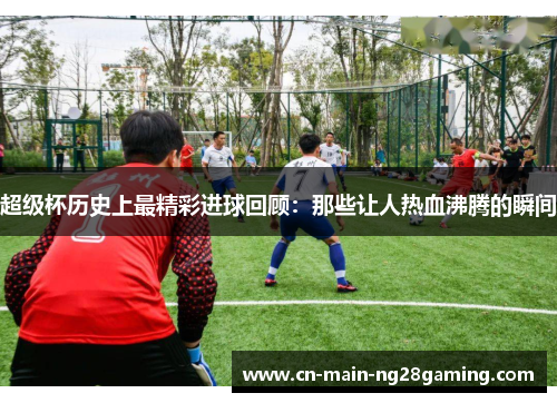 超级杯历史上最精彩进球回顾：那些让人热血沸腾的瞬间