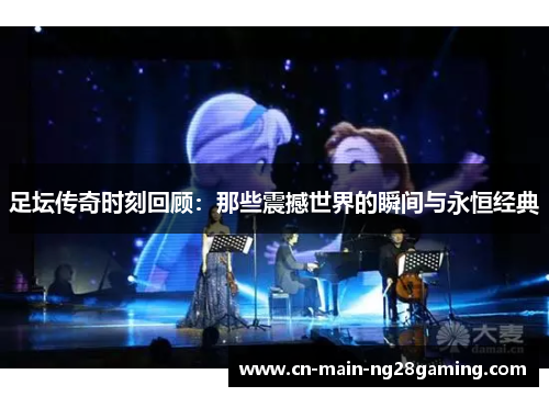 足坛传奇时刻回顾：那些震撼世界的瞬间与永恒经典