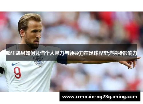 哈里凯恩如何凭借个人魅力与领导力在足球界塑造独特影响力