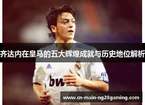 齐达内在皇马的五大辉煌成就与历史地位解析 齐达内在皇马的五大辉煌成就与历史地位解析