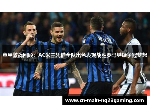 意甲激战回顾：AC米兰凭借全队出色表现战胜罗马继续争冠梦想