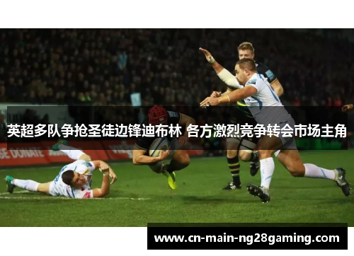 英超多队争抢圣徒边锋迪布林 各方激烈竞争转会市场主角