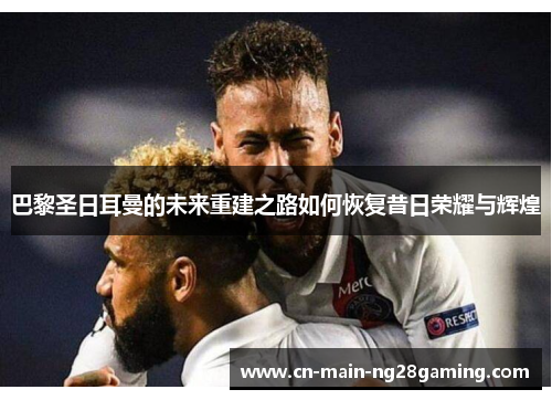 巴黎圣日耳曼的未来重建之路如何恢复昔日荣耀与辉煌
