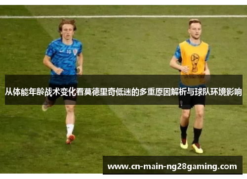 从体能年龄战术变化看莫德里奇低迷的多重原因解析与球队环境影响
