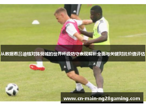 从数据看吕迪格对阵曼城的世界杯级防守表现解析全面与关键对抗价值评估