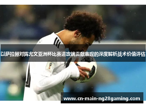 以萨拉赫对阵尤文亚洲杯比赛进攻端贡献表现的深度解析战术价值评估