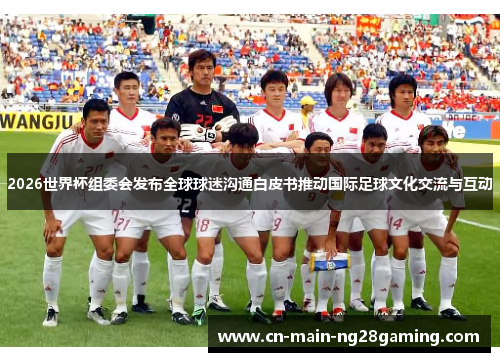 2026世界杯组委会发布全球球迷沟通白皮书推动国际足球文化交流与互动