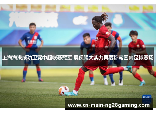 上海海港成功卫冕中超联赛冠军 展现强大实力再度称霸国内足球赛场